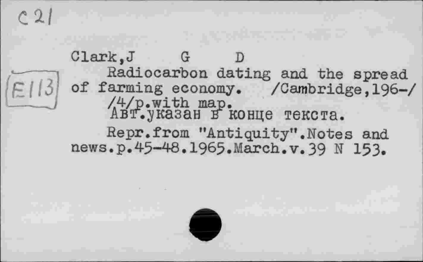 ﻿Clark,J	G D
Radiocarbon dating and the spread of farming economy. /Cambridge,196-/
Z4/p.with map.
Авг. указан к конце текста.
Repr.from ’’Antiquity”.Notes and
news.p.45-48.1965.March.V.39 N 153.